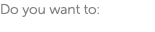 Do you want to: