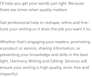 I’ll help you get your words just right. Because there are times when quality matters. Get professional help to reshape, refine and fine-tune your writing so it does the job you want it to. Whether that’s engaging your readers, promoting a product or service, sharing information, or presenting your knowledge and skills in the best light, Harmony Writing and Editing Services will ensure your writing is high quality, error-free and impactful.