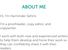  ABOUT ME Hi, I’m Harminder Sehmi. I’m a proofreader, copy editor, and copywriter. I work with both new and experienced writers to help them develop and hone their work so they can confidently share it with their readers.
