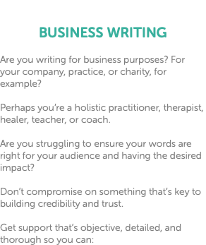  BUSINESS WRITING Are you writing for business purposes? For your company, practice, or charity, for example? Perhaps you’re a holistic practitioner, therapist, healer, teacher, or coach. Are you struggling to ensure your words are right for your audience and having the desired impact? Don’t compromise on something that’s key to building credibility and trust. Get support that’s objective, detailed, and thorough so you can: 