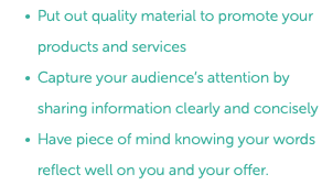 Put out quality material to promote your products and services Capture your audience’s attention by sharing information clearly and concisely Have piece of mind knowing your words reflect well on you and your offer.