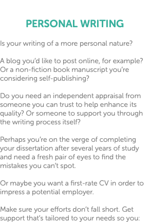  PERSONAL WRITING Is your writing of a more personal nature? A blog you’d like to post online, for example? Or a non-fiction book manuscript you’re considering self-publishing? Do you need an independent appraisal from someone you can trust to help enhance its quality? Or someone to support you through the writing process itself? Perhaps you’re on the verge of completing your dissertation after several years of study and need a fresh pair of eyes to find the mistakes you can’t spot. Or maybe you want a first-rate CV in order to impress a potential employer. Make sure your efforts don’t fall short. Get support that’s tailored to your needs so you: