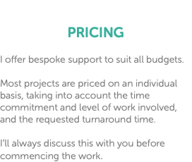  PRICING I offer bespoke support to suit all budgets. Most projects are priced on an individual basis, taking into account the time commitment and level of work involved, and the requested turnaround time. I’ll always discuss this with you before commencing the work.