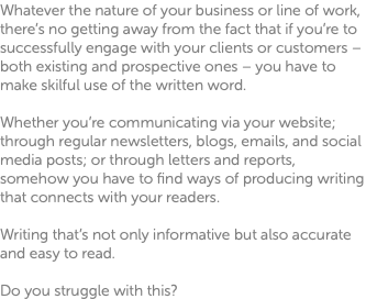 Whatever the nature of your business or line of work, there’s no getting away from the fact that if you’re to successfully engage with your clients or customers – both existing and prospective ones – you have to make skilful use of the written word. Whether you’re communicating via your website; through regular newsletters, blogs, emails, and social media posts; or through letters and reports, somehow you have to find ways of producing writing that connects with your readers. Writing that’s not only informative but also accurate and easy to read. Do you struggle with this?