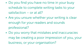 Do you find you have no time in your busy schedule to complete writing tasks to your satisfaction – or at all? Are you unsure whether your writing is clear enough for your readers and sounds professional? Do you worry that mistakes and inaccuracies may be creating a poor impression of you, your business, or your organisation?