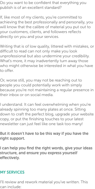 Do you want to be confident that everything you publish is of an excellent standard? If, like most of my clients, you’re committed to achieving the best professionally and personally, you will know that the calibre of material you put out to your customers, clients, and followers reflects directly on you and your services. Writing that is of low quality, littered with mistakes, or difficult to read can not only make you look unprofessional but also undermine your credibility. What’s more, it may inadvertently turn away those who might otherwise be interested in what you have to offer. Or, worse still, you may not be reaching out to people you could potentially work with simply because you’re not maintaining a regular presence in their inbox or on social media. I understand. It can feel overwhelming when you’re already spinning too many plates at once. Sitting down to craft the perfect blog, upgrade your website copy, or put the finishing touches to your latest newsletter can just feel like one task too many! But it doesn’t have to be this way if you have the right support. I can help you find the right words, give your ideas structure, and ensure you express yourself effectively. MY SERVICES I’ll review and rework material you’ve written. This can include: