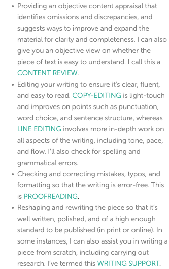 Providing an objective content appraisal that identifies omissions and discrepancies, and suggests ways to improve and expand the material for clarity and completeness. I can also give you an objective view on whether the piece of text is easy to understand. I call this a CONTENT REVIEW. Editing your writing to ensure it’s clear, fluent, and easy to read. COPY-EDITING is light-touch and improves on points such as punctuation, word choice, and sentence structure, whereas LINE EDITING involves more in-depth work on all aspects of the writing, including tone, pace, and flow. I’ll also check for spelling and grammatical errors. Checking and correcting mistakes, typos, and formatting so that the writing is error-free. This is PROOFREADING. Reshaping and rewriting the piece so that it’s well written, polished, and of a high enough standard to be published (in print or online). In some instances, I can also assist you in writing a piece from scratch, including carrying out research. I’ve termed this WRITING SUPPORT. 