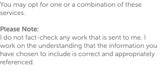 You may opt for one or a combination of these services. Please Note: I do not fact-check any work that is sent to me. I work on the understanding that the information you have chosen to include is correct and appropriately referenced. 