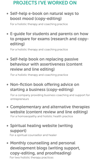 PROJECTS I’VE WORKED ON Self-help e-book on natural ways to boost mood (copy-editing) For a holistic therapy and coaching practice E-guide for students and parents on how to prepare for exams (research and copy-editing) For a holistic therapy and coaching practice Self-help book on replacing passive behaviour with assertiveness (content review and line editing) For a holistic therapy and coaching practice Non-fiction book offering advice on starting a business (copy-editing) For a company providing business coaching and support for entrepreneurs Complementary and alternative therapies website (content review and line editing) For a homoeopathy and holistic health practice Spiritual healing website (writing support) For a spiritual counsellor and healer Monthly counselling and personal development blogs (writing support, copy-editing, and proofreading) For two holistic therapy practices
