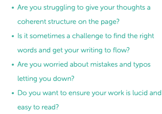 Are you struggling to give your thoughts a coherent structure on the page? Is it sometimes a challenge to find the right words and get your writing to flow? Are you worried about mistakes and typos letting you down? Do you want to ensure your work is lucid and easy to read? 