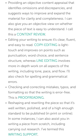 Providing an objective content appraisal that identifies omissions and discrepancies, and suggests ways to improve and expand the material for clarity and completeness. I can also give you an objective view on whether the piece of text is easy to understand. I call this a CONTENT REVIEW. Editing your writing to ensure it’s clear, fluent, and easy to read. COPY-EDITING is light-touch and improves on points such as punctuation, word choice, and sentence structure, whereas LINE EDITING involves more in-depth work on all aspects of the writing, including tone, pace, and flow. I’ll also check for spelling and grammatical errors. Checking and correcting mistakes, typos, and formatting so that the writing is error-free. This is PROOFREADING. Reshaping and rewriting the piece so that it’s well written, polished, and of a high enough standard to be published (in print or online). In some instances, I can also assist you in writing a piece from scratch, including carrying out research. I’ve termed this WRITING SUPPORT. 