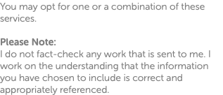 You may opt for one or a combination of these services. Please Note: I do not fact-check any work that is sent to me. I work on the understanding that the information you have chosen to include is correct and appropriately referenced.