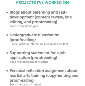PROJECTS I’VE WORKED ON Blogs about parenting and self-development (content review, line editing, and proofreading) For a personal blogger Undergraduate dissertation (proofreading) For a Politics & International Relations student Supporting statement for a job application (proofreading) For a management consultant Personal reflection assignment about martial arts training (copy-editing and proofreading) For a martial arts student