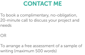 CONTACT ME To book a complimentary, no-obligation, 20-minute call to discuss your project and needs OR To arrange a free assessment of a sample of writing (maximum 500 words)