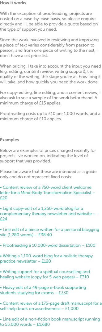 How it works With the exception of proofreading, projects are costed on a case-by-case basis, so please enquire directly and I’ll be able to provide a quote based on the type of support you need. Since the work involved in reviewing and improving a piece of text varies considerably from person to person, and from one piece of writing to the next, I don’t have a set price list. When pricing, I take into account the input you need (e.g. editing, content review, writing support), the quality of the writing, the stage you’re at, how long it will take, and how quickly you need the work done. For copy-editing, line editing, and a content review, I also ask to see a sample of the work beforehand. A minimum charge of £15 applies. Proofreading costs up to £10 per 1,000 words, and a minimum charge of £10 applies. Examples Below are examples of prices charged recently for projects I’ve worked on, indicating the level of support that was provided. Please be aware that these are intended as a guide only and do not represent fixed costs. • Content review of a 750-word client welcome letter for a Mind-Body Transformation Specialist – £20 • Light copy-edit of a 1,250-word blog for a complementary therapy newsletter and website – £24 • Line edit of a piece written for a personal blogging site (1,280 words) – £38.40 • Proofreading a 10,000-word dissertation – £100 • Writing a 1,100-word blog for a holistic therapy practice newsletter – £120 • Writing support for a spiritual counselling and healing website (copy for 5 web pages) – £310 • Heavy edit of a 49-page e-book supporting students studying for exams – £330 • Content review of a 175-page draft manuscript for a self-help book on assertiveness – £1,000 • Line edit of a non-fiction book manuscript running to 55,000 words – £1,680 