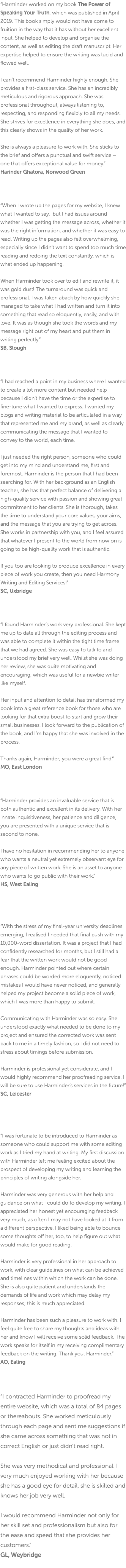 “Harminder worked on my book The Power of Speaking Your Truth, which was published in April 2019. This book simply would not have come to fruition in the way that it has without her excellent input. She helped to develop and organise the content, as well as editing the draft manuscript. Her expertise helped to ensure the writing was lucid and flowed well. I can’t recommend Harminder highly enough. She provides a first-class service. She has an incredibly meticulous and rigorous approach. She was professional throughout, always listening to, respecting, and responding flexibly to all my needs. She strives for excellence in everything she does, and this clearly shows in the quality of her work. She is always a pleasure to work with. She sticks to the brief and offers a punctual and swift service – one that offers exceptional value for money.” Harinder Ghatora, Norwood Green “When I wrote up the pages for my website, I knew what I wanted to say, but I had issues around whether I was getting the message across, whether it was the right information, and whether it was easy to read. Writing up the pages also felt overwhelming, especially since I didn’t want to spend too much time reading and redoing the text constantly, which is what ended up happening. When Harminder took over to edit and rewrite it, it was gold dust! The turnaround was quick and professional. I was taken aback by how quickly she managed to take what I had written and turn it into something that read so eloquently, easily, and with love. It was as though she took the words and my message right out of my heart and put them in writing perfectly.” SB, Slough “I had reached a point in my business where I wanted to create a lot more content but needed help because I didn’t have the time or the expertise to fine-tune what I wanted to express. I wanted my blogs and writing material to be articulated in a way that represented me and my brand, as well as clearly communicating the message that I wanted to convey to the world, each time. I just needed the right person, someone who could get into my mind and understand me, first and foremost. Harminder is the person that I had been searching for. With her background as an English teacher, she has that perfect balance of delivering a high-quality service with passion and showing great commitment to her clients. She is thorough, takes the time to understand your core values, your aims, and the message that you are trying to get across. She works in partnership with you, and I feel assured that whatever I present to the world from now on is going to be high-quality work that is authentic. If you too are looking to produce excellence in every piece of work you create, then you need Harmony Writing and Editing Services!” SC, Uxbridge “I found Harminder’s work very professional. She kept me up to date all through the editing process and was able to complete it within the tight time frame that we had agreed. She was easy to talk to and understood my brief very well. Whilst she was doing her review, she was quite motivating and encouraging, which was useful for a newbie writer like myself. Her input and attention to detail has transformed my book into a great reference book for those who are looking for that extra boost to start and grow their small businesses. I look forward to the publication of the book, and I’m happy that she was involved in the process. Thanks again, Harminder; you were a great find.” MO, East London “Harminder provides an invaluable service that is both authentic and excellent in its delivery. With her innate inquisitiveness, her patience and diligence, you are presented with a unique service that is second to none. I have no hesitation in recommending her to anyone who wants a neutral yet extremely observant eye for any piece of written work. She is an asset to anyone who wants to go public with their work.” HS, West Ealing “With the stress of my final-year university deadlines emerging, I realised I needed that final push with my 10,000-word dissertation. It was a project that I had confidently researched for months, but I still had a fear that the written work would not be good enough. Harminder pointed out where certain phrases could be worded more eloquently, noticed mistakes I would have never noticed, and generally helped my project become a solid piece of work, which I was more than happy to submit. Communicating with Harminder was so easy. She understood exactly what needed to be done to my project and ensured the corrected work was sent back to me in a timely fashion, so I did not need to stress about timings before submission. Harminder is professional yet considerate, and I would highly recommend her proofreading service. I will be sure to use Harminder’s services in the future!” SC, Leicester “I was fortunate to be introduced to Harminder as someone who could support me with some editing work as I tried my hand at writing. My first discussion with Harminder left me feeling excited about the prospect of developing my writing and learning the principles of writing alongside her. Harminder was very generous with her help and guidance on what I could do to develop my writing. I appreciated her honest yet encouraging feedback very much, as often I may not have looked at it from a different perspective. I liked being able to bounce some thoughts off her, too, to help figure out what would make for good reading. Harminder is very professional in her approach to work, with clear guidelines on what can be achieved and timelines within which the work can be done. She is also quite patient and understands the demands of life and work which may delay my responses; this is much appreciated. Harminder has been such a pleasure to work with. I feel quite free to share my thoughts and ideas with her and know I will receive some solid feedback. The work speaks for itself in my receiving complimentary feedback on the writing. Thank you, Harminder.” AO, Ealing “I contracted Harminder to proofread my entire website, which was a total of 84 pages or thereabouts. She worked meticulously through each page and sent me suggestions if she came across something that was not in correct English or just didn’t read right. She was very methodical and professional. I very much enjoyed working with her because she has a good eye for detail, she is skilled and knows her job very well. I would recommend Harminder not only for her skill set and professionalism but also for the ease and speed that she provides her customers." GL, Weybridge 