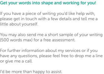 Get your words into shape and working for you! If you have a piece of writing you’d like help with, please get in touch with a few details and tell me a little about yourself. You may also send me a short sample of your writing (500 words max) for a free assessment. For further information about my services or if you have any questions, please feel free to drop me a line or give me a call. I’d be more than happy to assist.