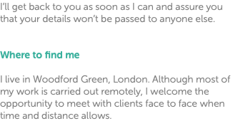 I’ll get back to you as soon as I can and assure you that your details won’t be passed to anyone else. Where to find me I live in Woodford Green, London. Although most of my work is carried out remotely, I welcome the opportunity to meet with clients face to face when time and distance allows.