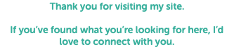 Thank you for visiting my site. If you’ve found what you’re looking for here, I’d love to connect with you.
