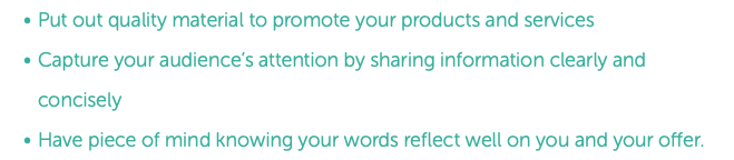 Put out quality material to promote your products and services Capture your audience’s attention by sharing information clearly and concisely Have piece of mind knowing your words reflect well on you and your offer.