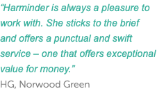 “Harminder is always a pleasure to work with. She sticks to the brief and offers a punctual and swift service – one that offers exceptional value for money.” HG, Norwood Green