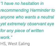 “I have no hesitation in recommending Harminder to anyone who wants a neutral yet extremely observant eye for any piece of written work.” HS, West Ealing